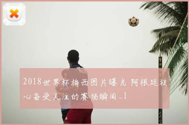 2018世界杯梅西图片曝光 阿根廷核心备受关注的赛场瞬间_1