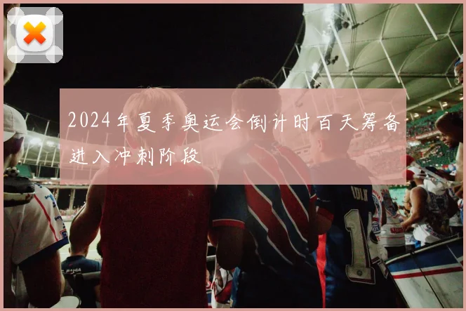 2024年夏季奥运会倒计时百天筹备进入冲刺阶段