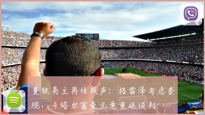 曼联易主再传风声:格雷泽考虑套现,卡塔尔富豪无意重返谈判