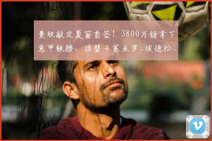 曼联敲定夏窗首签！3800万镑拿下意甲铁腰，顶替卡塞米罗_埃德松_中场_卡里克
