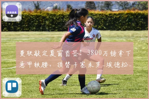 曼联敲定夏窗首签！3800万镑拿下意甲铁腰，顶替卡塞米罗_埃德松_中场_卡里克