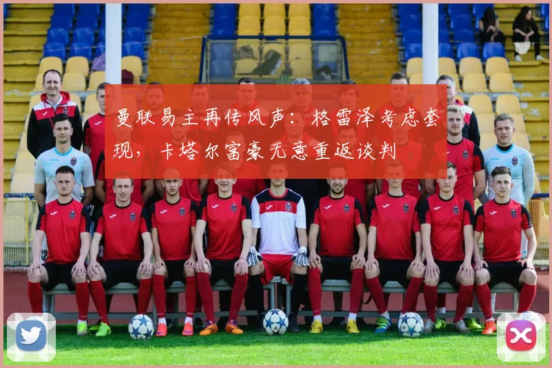 曼联易主再传风声：格雷泽考虑套现，卡塔尔富豪无意重返谈判