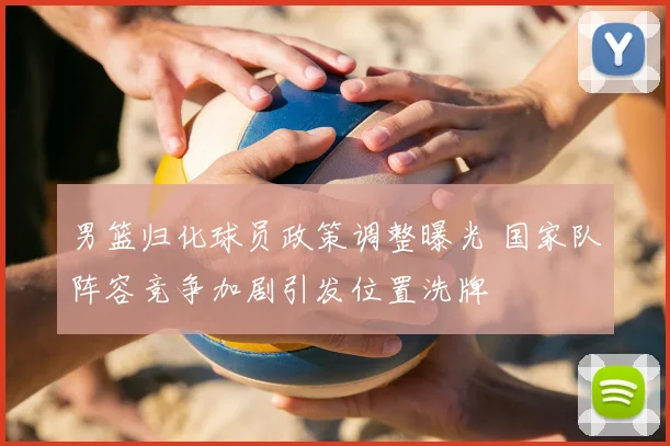 男篮归化球员政策调整曝光 国家队阵容竞争加剧引发位置洗牌