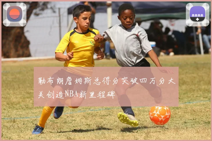 勒布朗詹姆斯总得分突破四万分大关创造NBA新里程碑