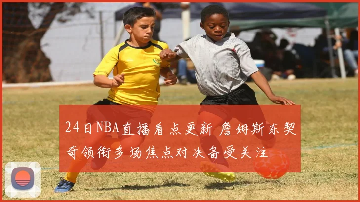 24日NBA直播看点更新 詹姆斯东契奇领衔多场焦点对决备受关注