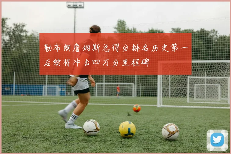 勒布朗詹姆斯总得分排名历史第一后续将冲击四万分里程碑