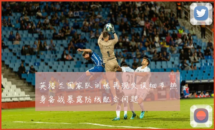 英格兰国家队训练再现失误细节 热身备战暴露防线配合问题