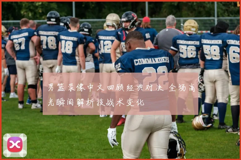 男篮录像中文回顾经典对决 全场高光瞬间解析技战术变化