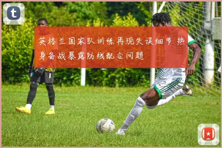 英格兰国家队训练再现失误细节 热身备战暴露防线配合问题