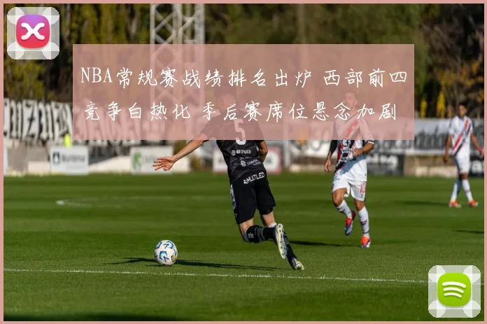 NBA常规赛战绩排名出炉 西部前四竞争白热化 季后赛席位悬念加剧