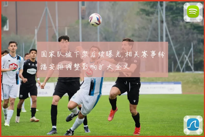 国家队被下架后续曝光 相关赛事转播安排调整影响扩大全文