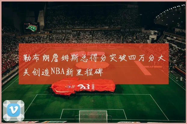 勒布朗詹姆斯总得分突破四万分大关创造NBA新里程碑