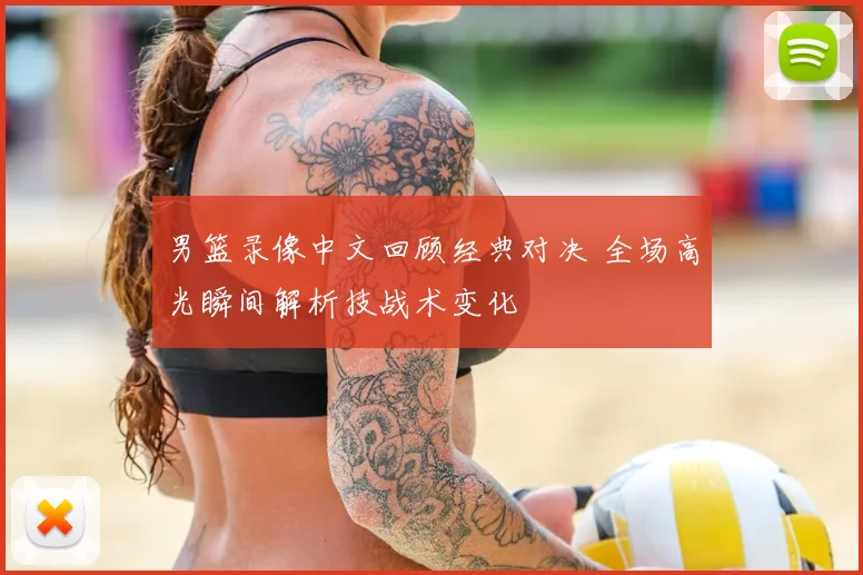 男篮录像中文回顾经典对决 全场高光瞬间解析技战术变化