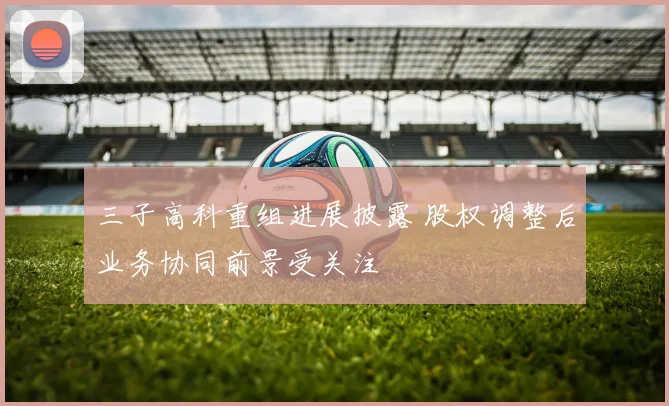 三子高科重组进展披露 股权调整后业务协同前景受关注