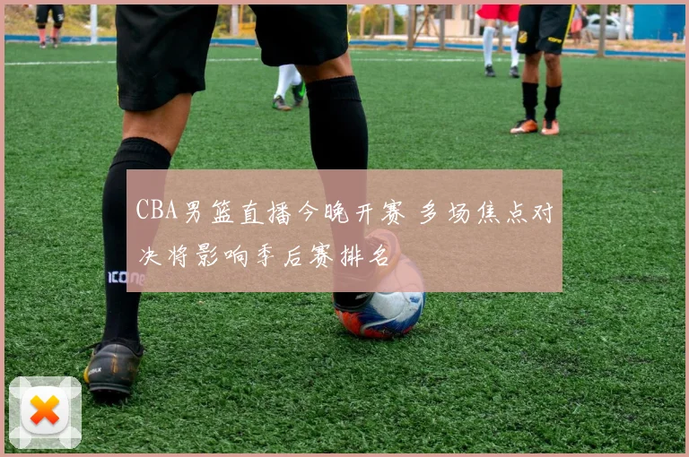 CBA男篮直播今晚开赛 多场焦点对决将影响季后赛排名