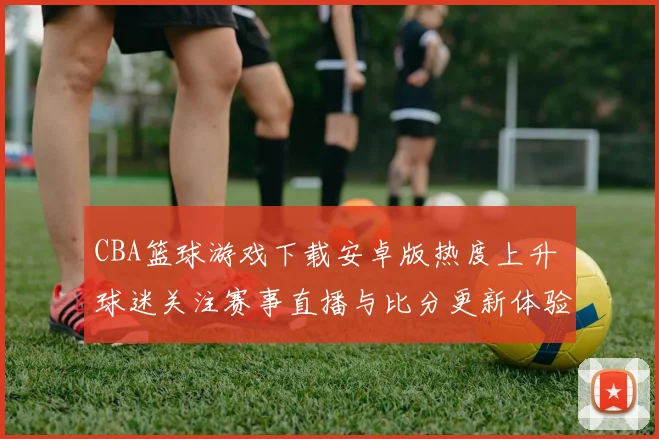 CBA篮球游戏下载安卓版热度上升 球迷关注赛事直播与比分更新体验