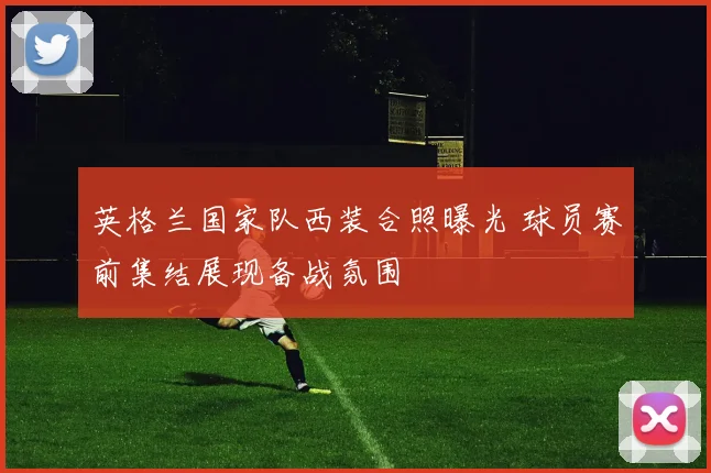 英格兰国家队西装合照曝光 球员赛前集结展现备战氛围