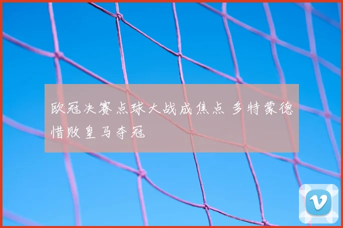 欧冠决赛点球大战成焦点 多特蒙德惜败皇马夺冠