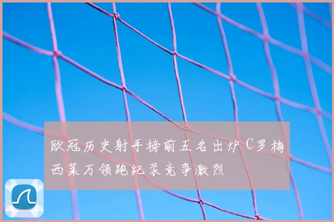 欧冠历史射手榜前五名出炉 C罗梅西莱万领跑纪录竞争激烈